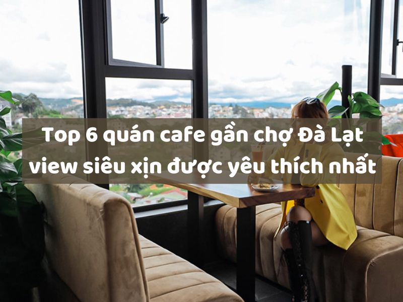 Top 6 quán cafe gần chợ Đà Lạt view siêu xịn được yêu thích nhất