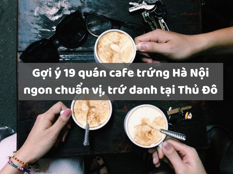 Gợi ý 19 quán cafe trứng Hà Nội ngon chuẩn vị, trứ danh tại Thủ Đô